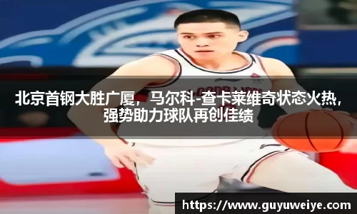 北京首钢大胜广厦，马尔科-查卡莱维奇状态火热，强势助力球队再创佳绩