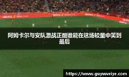 阿姆卡尔与安队激战正酣谁能在这场较量中笑到最后